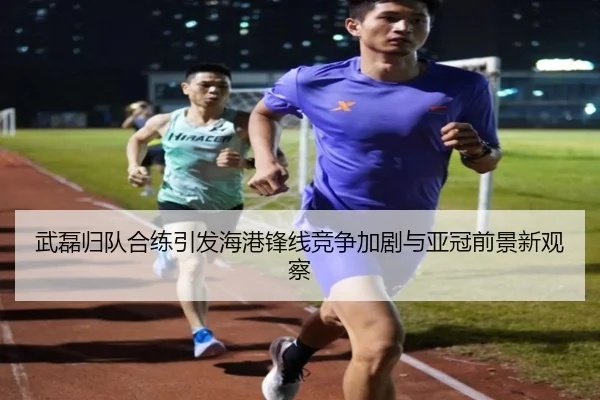 武磊归队合练引发海港锋线竞争加剧与亚冠前景新观察